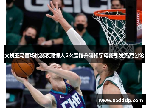 文班亚马首场比赛表现惊人5次盖帽并隔扣字母哥引发热烈讨论